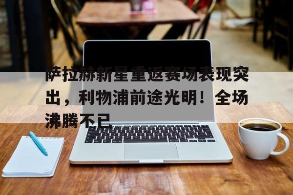 关于萨拉赫新星重返赛场表现突出，利物浦前途光明！全场沸腾不已的信息-爱游戏中国官网