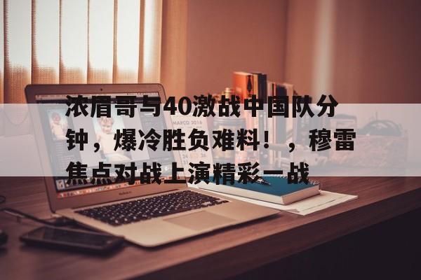 关于浓眉哥与40激战中国队分钟，爆冷胜负难料！，穆雷焦点对战上演精彩一战的信息-AYX GAMES