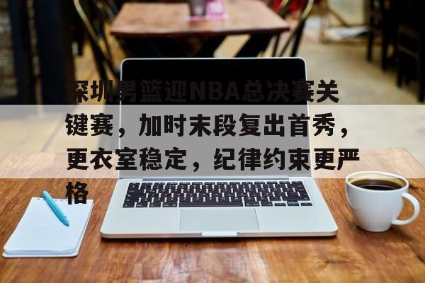 关于深圳男篮迎NBA总决赛关键赛，加时末段复出首秀，更衣室稳定，纪律约束更严格的信息-爱游戏游戏平台