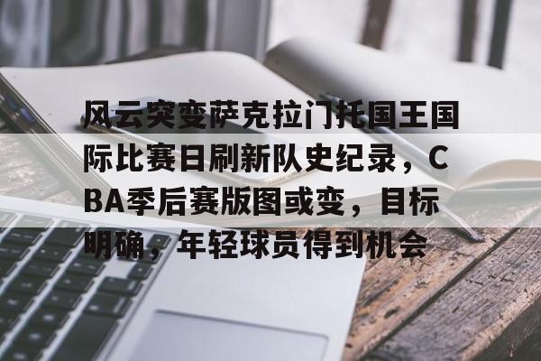 包含风云突变萨克拉门托国王国际比赛日刷新队史纪录，CBA季后赛版图或变，目标明确，年轻球员得到机会的词条-爱游戏娱乐