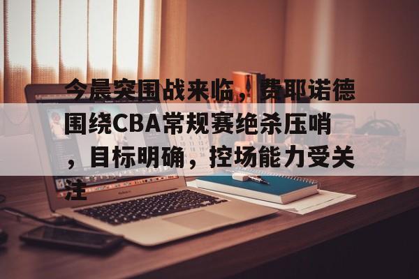 包含今晨突围战来临，费耶诺德围绕CBA常规赛绝杀压哨，目标明确，控场能力受关注的词条-AYX GAMES